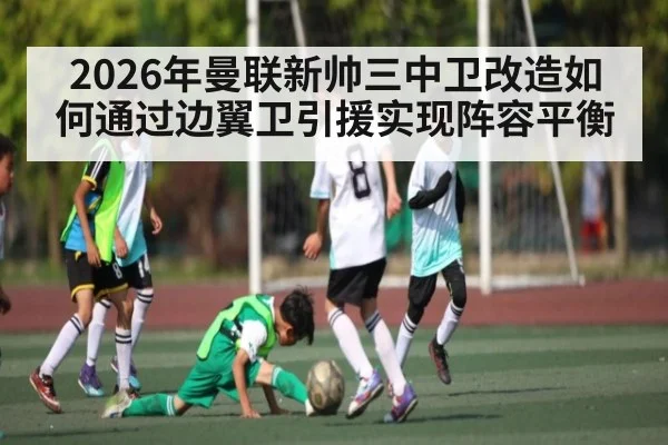 2026年曼联新帅三中卫改造如何通过边翼卫引援实现阵容平衡
